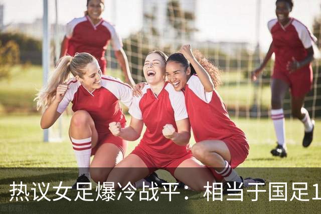 热议女足爆冷战平：相当于国足1-1马尔代夫？挖了个历史级的天坑